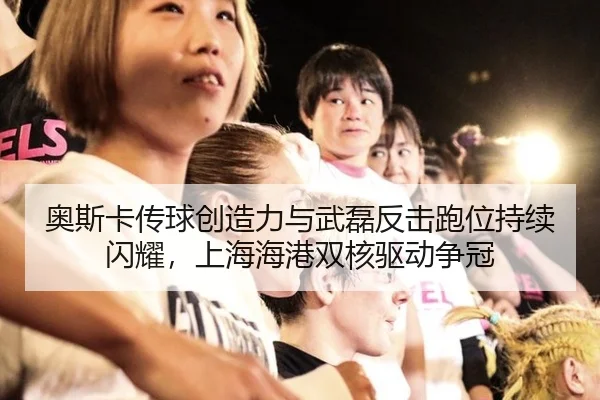 奥斯卡传球创造力与武磊反击跑位持续闪耀，上海海港双核驱动争冠