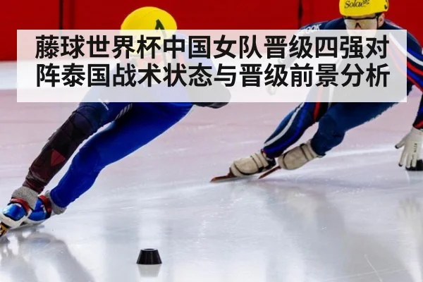 藤球世界杯中国女队晋级四强对阵泰国战术状态与晋级前景分析