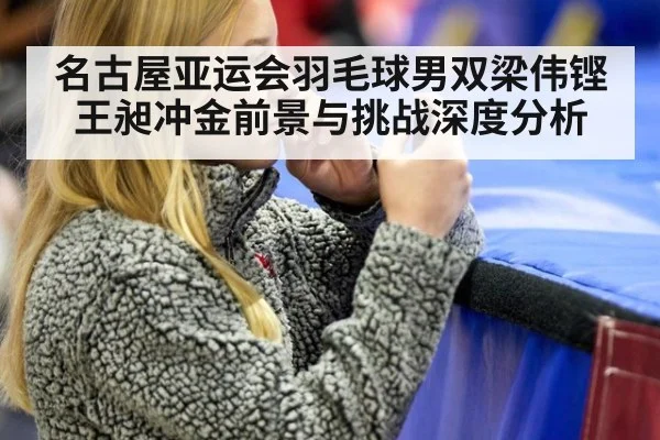 名古屋亚运会羽毛球男双梁伟铿王昶冲金前景与挑战深度分析